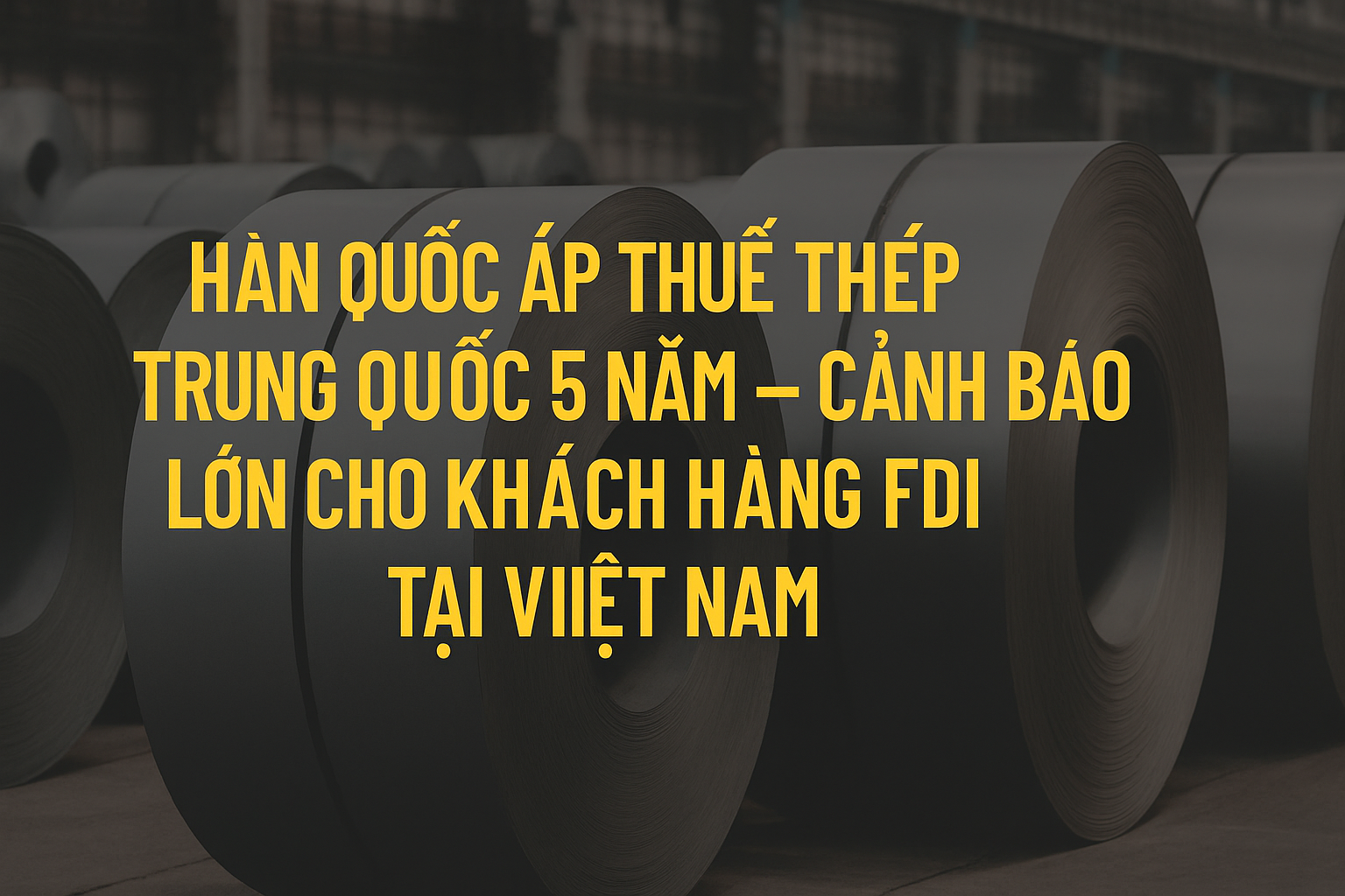 Hàn Quốc áp thuế thép Trung Quốc 5 năm – Cảnh báo lớn cho khách hàng FDI tại Việt Nam